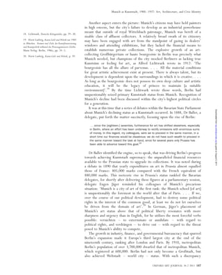 Another aspect enters the picture: Munich’s citizens may have held painters
in high esteem, but the city’s failure to develop as an industrial powerhouse
meant that outside of royal Wittelsbach patronage, Munich was bereft of a
sizable class of affluent collectors. A relatively broad swath of its citizenry
may have been engaged with art from the standpoint of gazing in dealers’
windows and attending exhibitions, but they lacked the financial means to
establish numerous private collections. The explosive growth of an art-
collecting Großbu¨rgertum or haute bourgeoisie in Berlin was precisely what
Munich needed, but champions of the city mocked Berliners as lacking true
Kunstsinn or feeling for art, as Alfred Lichtwark wrote in 1912: ‘The
bourgeoisie has all the allure of parvenus. . . . All the material conditions
for great artistic achievement exist at present. There is always talent, but its
development is dependent upon the surroundings in which it is creative. . . .
As long as the bourgeoisie does not possess its own deep culture and artistic
education, it will be the legacy of princes to maintain [a suitable
environment]’.18
By the time Lichtwark wrote those words, Berlin had
unquestionably seized primary Kunststadt status from Munich. Recognition of
Munich’s decline had been discussed within the city’s highest political circles
for a generation.
It was at this time that a series of debates within the Bavarian State Parliament
about Munich’s declining status as a Kunststadt occurred. In 1888, Dr Baller, a
delegate, put forth the matter succinctly, focusing upon the rise of Berlin:
. . . since the [eighteen-] seventies, furtherance for art has shifted elsewhere, especially
in Berlin, where an effort has been underway to rectify omissions with enormous sums
of money. In this regard, my colleagues, were we to proceed in the same manner, in a
short time our ﬁnances would be disastrous: we do not have such wealth to proceed in
the same manner toward the task at hand, since for several years only Prussia has
been able to advance toward this goal.19
Dr Baller identified the engine, so to speak, that was driving Berlin’s progress
towards achieving Kunststadt supremacy: the unparalleled financial resources
available to the Prussian state to upgrade its collections. It was noted during
a debate in 1890 that yearly expenditures on art in Prussia almost equalled
those of France: 805,000 marks compared with the French equivalent of
880,000 marks. This meteoric rise in Prussia’s status rankled the Bavarian
delegates, for shortly after delivering these figures at a parliamentary session,
delegate Eugen Ja¨ger reminded his colleagues of Munich’s precarious
situation: ‘Munich is a city of art of the first rank: the Munich school [of art]
is unquestionably the foremost in the world after that of Paris. . . . If we,
over the course of our political development, had to destroy some political
rights in the interest of the common good, at least we do not let ourselves
be driven from the domain of art’.20
In German, Ja¨ger’s placement of
Munich’s art status above that of political liberty resonates with more
sharpness and urgency than in English, for he utilises the most forceful verbs
possible: vernichten – to exterminate or annihilate – with regard to
political rights, and verdra¨ngen – to drive out – with regard to the threat
posed to Munich’s ability to compete.
The growth in industry, finance, and governmental bureaucracy that spurred
Berlin’s expansion made it Europe’s third largest city at the end of the
nineteenth century, ranking after London and Paris. By 1910, metropolitan
Berlin’s population of over 3,700,000 dwarfed that of metropolitan Munich,
which registered at 600,000. Berlin had not only become a Großstadt, but
also achieved Weltstadt – world city – status. With such a discrepancy
18. Lichtwark, Deutsche Ko¨nigssta¨dte, pp. 29–30.
19. Horst Ludwig, Kunst,Geld und Politik um 1900
in Mu¨nchen. Formen und Ziele der Kunstfinanzierung
und Kunstpolitik wa¨hrend der Prinzregentenzeit (Gebr.
Mann Verlag: Berlin, 1986), pp. 24–5.
20. Horst Ludwig, Kunst,Geld und Politik, p. 39.
OXFORD ART JOURNAL 34.2 2011 187
Munich as Kunststadt, 1900–1937: Art, Architecture, and Civic Identity
byguestonAugust5,2011oaj.oxfordjournals.orgDownloadedfrom
 