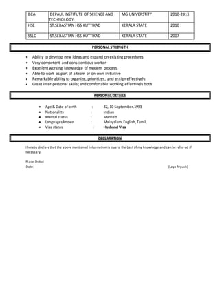 BCA DEPAUL INSTITUTE OF SCIENCE AND
TECHNOLOGY
MG UNIVERSTITY 2010-2013
HSE ST.SEBASTIAN HSS KUTTIKAD KERALA STATE 2010
SSLC ST.SEBASTIAN HSS KUTTIKAD KERALA STATE 2007
PERSONAL STRENGTH
 Ability to develop new ideas and expand on existing procedures
 Very competent and conscientious worker
 Excellent working knowledge of modern process
 Able to work as part of a team or on own initiative
 Remarkable ability to organize, prioritizes, and assign effectively.
 Great inter-personal skills; and comfortable working effectively both
PERSONAL DETAILS
 Age & Date of birth : 22, 10 September.1993
 Nationality : Indian
 Marital status : Married
 Languagesknown : Malayalam, English,Tamil.
 Visastatus : Husband Visa
DECLARATION
I hereby declarethat the above mentioned information is trueto the best of my knowledge and can be referred if
necessary.
Place:Dubai
Date: (Laya Anjush)
 