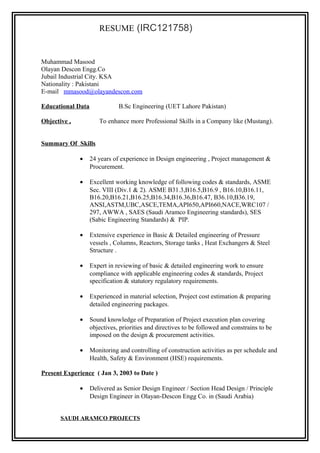 RESUME (IRC121758)
Muhammad Masood
Olayan Descon Engg.Co
Jubail Industrial City. KSA
Nationality : Pakistani
E-mail mmasood@olayandescon.com
Educational Data B.Sc Engineering (UET Lahore Pakistan)
Objective , To enhance more Professional Skills in a Company like (Mustang).
Summary Of Skills
• 24 years of experience in Design engineering , Project management &
Procurement.
• Excellent working knowledge of following codes & standards, ASME
Sec. VIII (Div.1 & 2). ASME B31.3,B16.5,B16.9 , B16.10,B16.11,
B16.20,B16.21,B16.25,B16.34,B16.36,B16.47, B36.10,B36.19,
ANSI,ASTM,UBC,ASCE,TEMA,API650,API660,NACE,WRC107 /
297, AWWA , SAES (Saudi Aramco Engineering standards), SES
(Sabic Engineering Standards) & PIP.
• Extensive experience in Basic & Detailed engineering of Pressure
vessels , Columns, Reactors, Storage tanks , Heat Exchangers & Steel
Structure .
• Expert in reviewing of basic & detailed engineering work to ensure
compliance with applicable engineering codes & standards, Project
specification & statutory regulatory requirements.
• Experienced in material selection, Project cost estimation & preparing
detailed engineering packages.
• Sound knowledge of Preparation of Project execution plan covering
objectives, priorities and directives to be followed and constrains to be
imposed on the design & procurement activities.
• Monitoring and controlling of construction activities as per schedule and
Health, Safety & Environment (HSE) requirements.
Present Experience ( Jan 3, 2003 to Date )
• Delivered as Senior Design Engineer / Section Head Design / Principle
Design Engineer in Olayan-Descon Engg Co. in (Saudi Arabia)
SAUDI ARAMCO PROJECTS
 