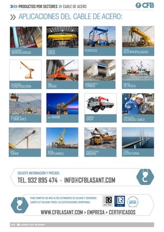 208
PRODUCTOS POR SECTORES CABLE DE ACERO
APLICACIONES DEL CABLE DE ACERO:
ASCENSORES
MONTACARGAS
ELEVADORES
CONSTRUCCIÓN
TELEFÉRICOS
Y SIMILARES
PUENTES
GRÚA
MINI
GRÚAS
GRÚAS
PORTUARIAS
OFF-SHORE CAMIONES
GRÚA
PORTICOS
CABRESTANTES Y
TORNOS
BARCOS
DE PESCA
PROSPECCIONES
MINERIA
GRÚAS
AUTOPROPULSADAS
GRÚA
TORRE
CONFECCIÓN
ESLINGAS CABLE
TENSO
ESTRUCTURAS
PARA CUMPLIR LOS MÁS ALTOS ESTÁNDARES DE CALIDAD Y SEGURIDAD
CARGO FLET BLASANT POSEE LAS CERTIFICACIONES OPORTUNAS:
WWW.CFBLASANT.COM > EMPRESA > CERTIFICADOS
SOLICITE INFORMACIÓN Y PRECIOS:
TEL. 932 895 474 · INFO@CFBLASANT.COM
 
