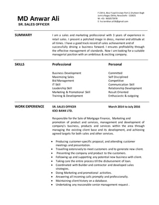 SR. SALES OFFICER
SUMMARY I am a sales and marketing professional with 3 years of experience in
retail sales. I present a polished image in dress, manner and attitude at
all times. I have a good track record of sales achievement and of
successfully driving a business forward. I ensures profitability through
the effective management of standards. Now I am looking for a suitable
managerial position with an ambitious & exciting company.
SKILLS Professional Personal
Business Development Committed
Maximizing Sales Self Disciplined
Bid Management Competitive
IT Skill Communication Skill
Leadership Skill Relationship Development
Marketing & Promotional Skill Result Oriented
Training & Development Enthusiastic & outgoing
WORK EXPERIENCE SR. SALES OFFICER March 2014 to July 2016
ICICI BANK LTD.
Responsible for the Sale of Mortgage Finance, Marketing and
promotion of product and services, management and development of
company’s business, products and services within the area through
managing the existing client base and its development, and achieving
agreed targets for both sales and other services.
 Producing customer-specific proposal, and attending customer
meetings and presentation.
 Travelling extensively to meet customers and to generate new client.
 Presenting the company and product to the customers.
 Following up and supporting any potential new business with client.
 Taking care the entire process till the disbursement of loan.
 Coordinated with Builder and contractor and developed sales
strategies.
 Doing Marketing and promotional activities.
 Answering all incoming calls promptly and professionally.
 Maintaining client history on a database.
 Undertaking any reasonable senior management request .
MD Anwar Ali
F 234 A, Abul Fazal Enclave Part 2, Shaheen Bagh
Jamia Nagar, Okhla, NewDelhi - 110025
M: +91- 9650573978
E: hairankhan.ali36@gmail.com
 