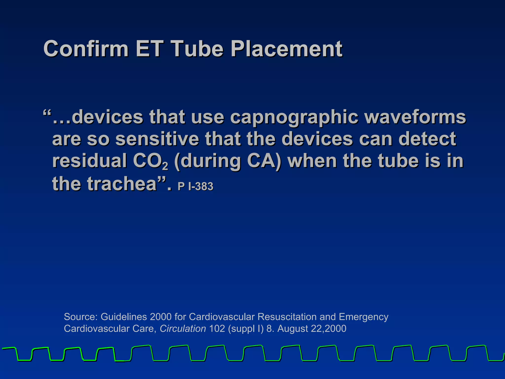 Confirm ET Tube Placement “… devices that use capnographic waveforms are so sensitive that the devices can detect residual CO 2  (during CA) when the tube is in  the trachea”.   P I-383   Source: Guidelines 2000 for Cardiovascular Resuscitation and Emergency  Cardiovascular Care,  Circulation  102 (suppl I) 8. August 22,2000 