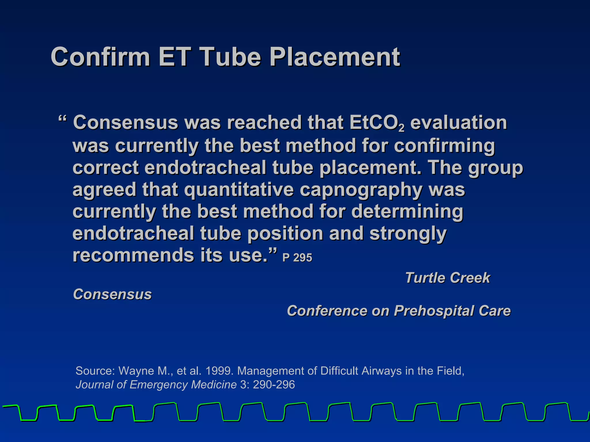 Confirm ET Tube Placement “ Consensus was reached that EtCO 2  evaluation was currently the best method for confirming correct endotracheal tube placement. The group agreed that quantitative capnography was currently the best method for determining endotracheal tube position and strongly recommends its use.”   P 295 Turtle Creek Consensus  Conference on Prehospital Care Source: Wayne M., et al. 1999. Management of Difficult Airways in the Field,  Journal of Emergency Medicine  3: 290-296 