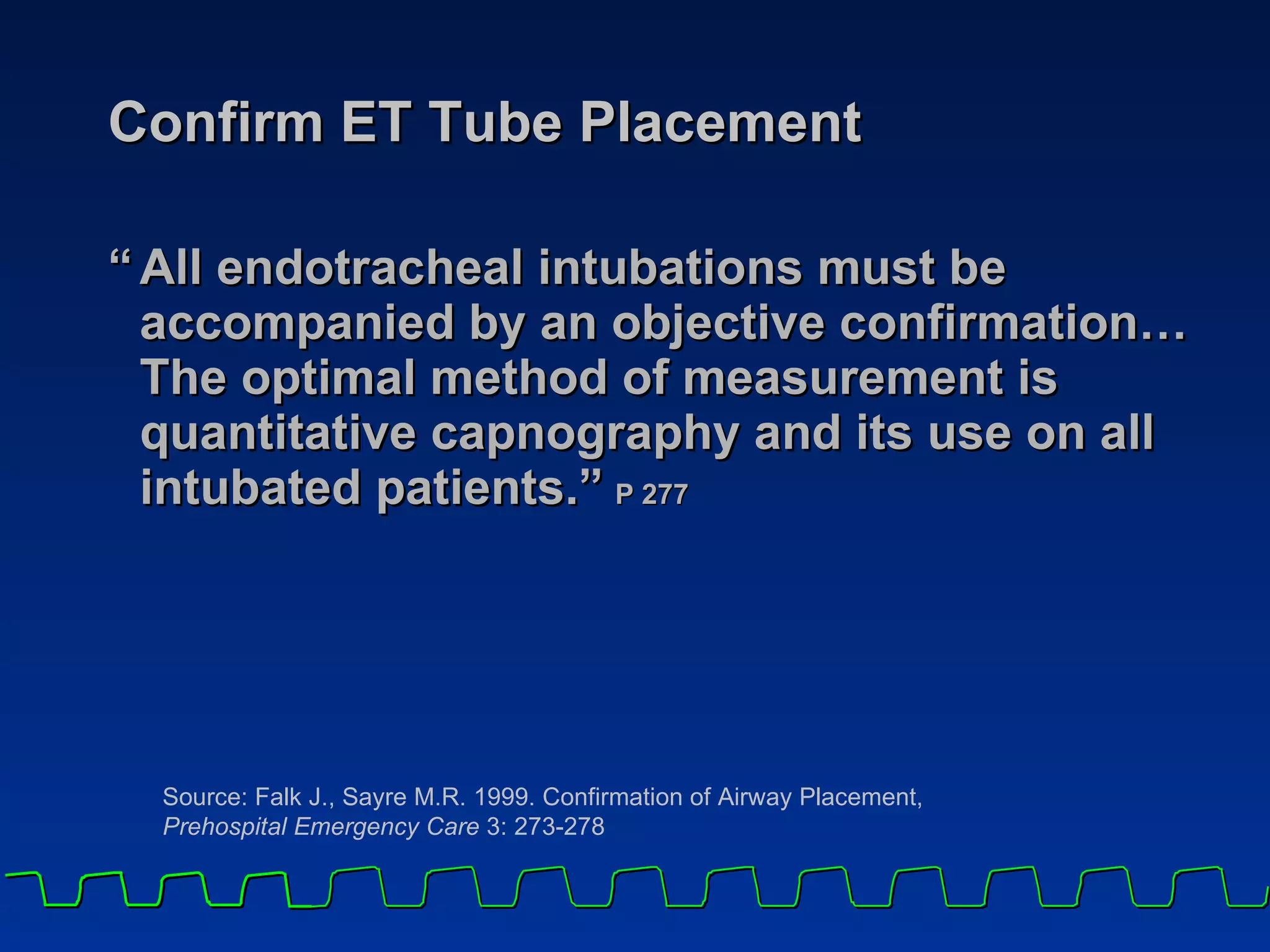 Confirm ET Tube Placement “ All endotracheal intubations must be accompanied by an objective confirmation… The optimal method of measurement is quantitative capnography and its use on all intubated patients.”   P 277 Source: Falk J., Sayre M.R. 1999. Confirmation of Airway Placement,  Prehospital Emergency Care  3: 273-278 