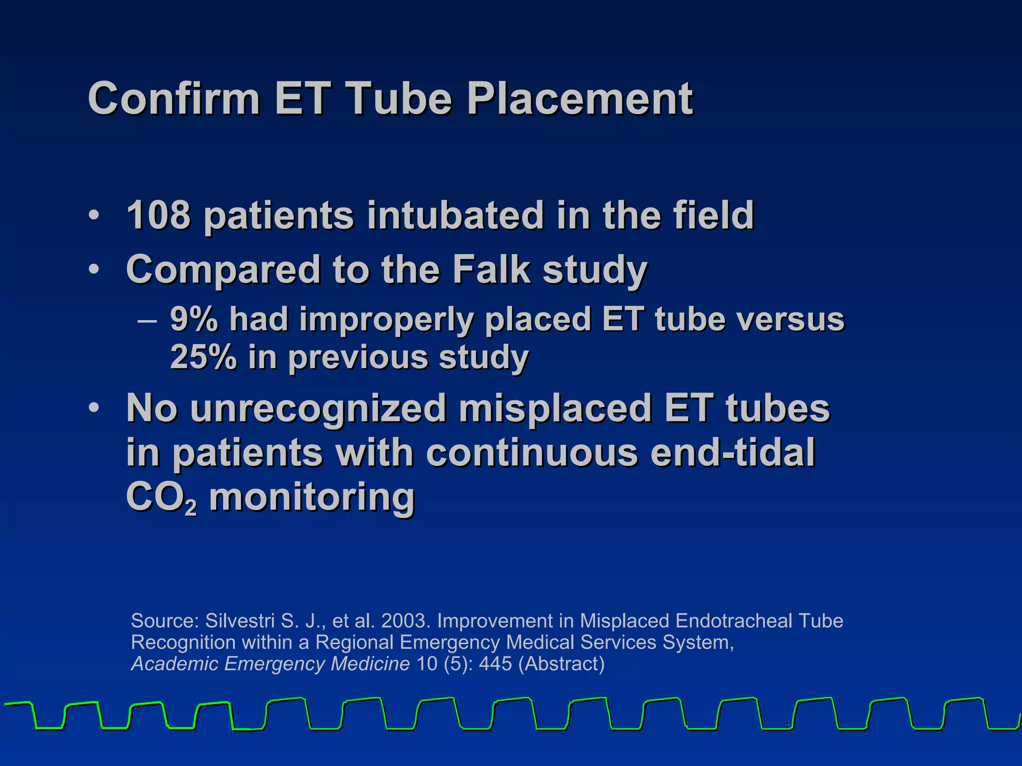 Confirm ET Tube Placement 108 patients intubated in the field Compared to the Falk study 9% had improperly placed ET tube versus  25% in previous study No unrecognized misplaced ET tubes  in patients with continuous end-tidal  CO 2  monitoring Source: Silvestri S. J., et al. 2003. Improvement in Misplaced Endotracheal Tube Recognition within a Regional Emergency Medical Services System,  Academic Emergency Medicine  10 (5): 445 (Abstract) 