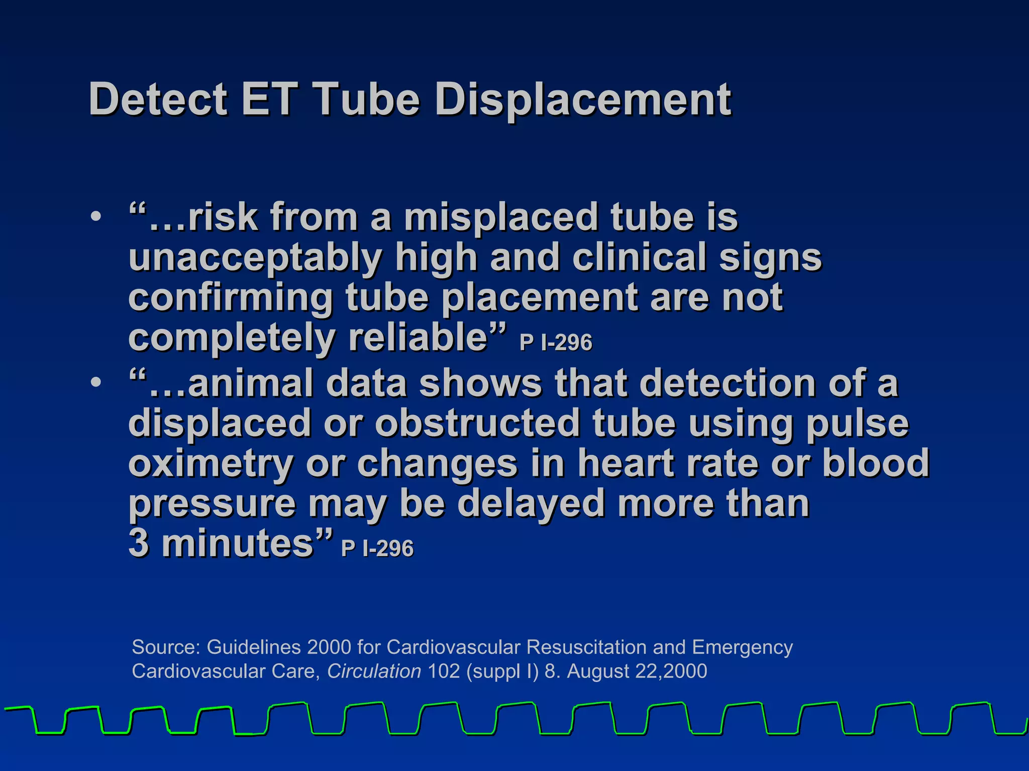 Detect ET Tube Displacement “…risk from a misplaced tube is unacceptably high and clinical signs confirming tube placement are not completely reliable”  P I-296   “…animal data shows that detection of a displaced or obstructed tube using pulse oximetry or changes in heart rate or blood pressure may be delayed more than  3 minutes”  P I-296 Source: Guidelines 2000 for Cardiovascular Resuscitation and Emergency  Cardiovascular Care,  Circulation  102 (suppl I) 8. August 22,2000 