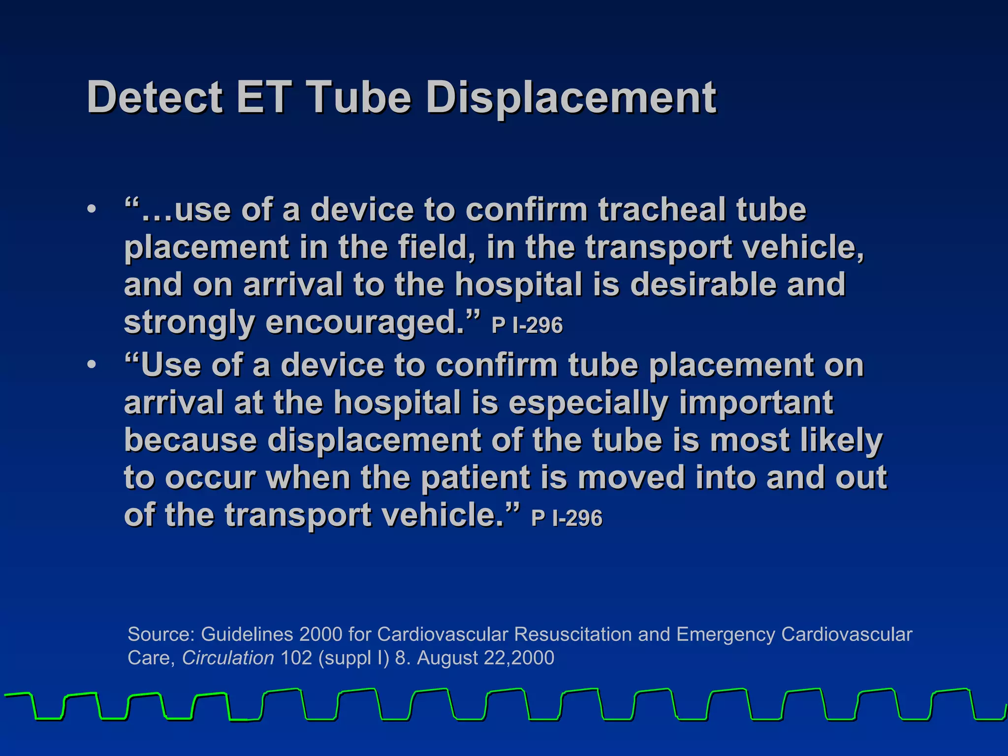 Detect ET Tube Displacement “… use of a device to confirm tracheal tube placement in the field, in the transport vehicle, and on arrival to the hospital is desirable and strongly encouraged.”  P I-296 “ Use of a device to confirm tube placement on arrival at the hospital is especially important because displacement of the tube is most likely to occur when the patient is moved into and out of the transport vehicle.”  P I-296 Source: Guidelines 2000 for Cardiovascular Resuscitation and Emergency Cardiovascular Care,  Circulation  102 (suppl I) 8. August 22,2000 
