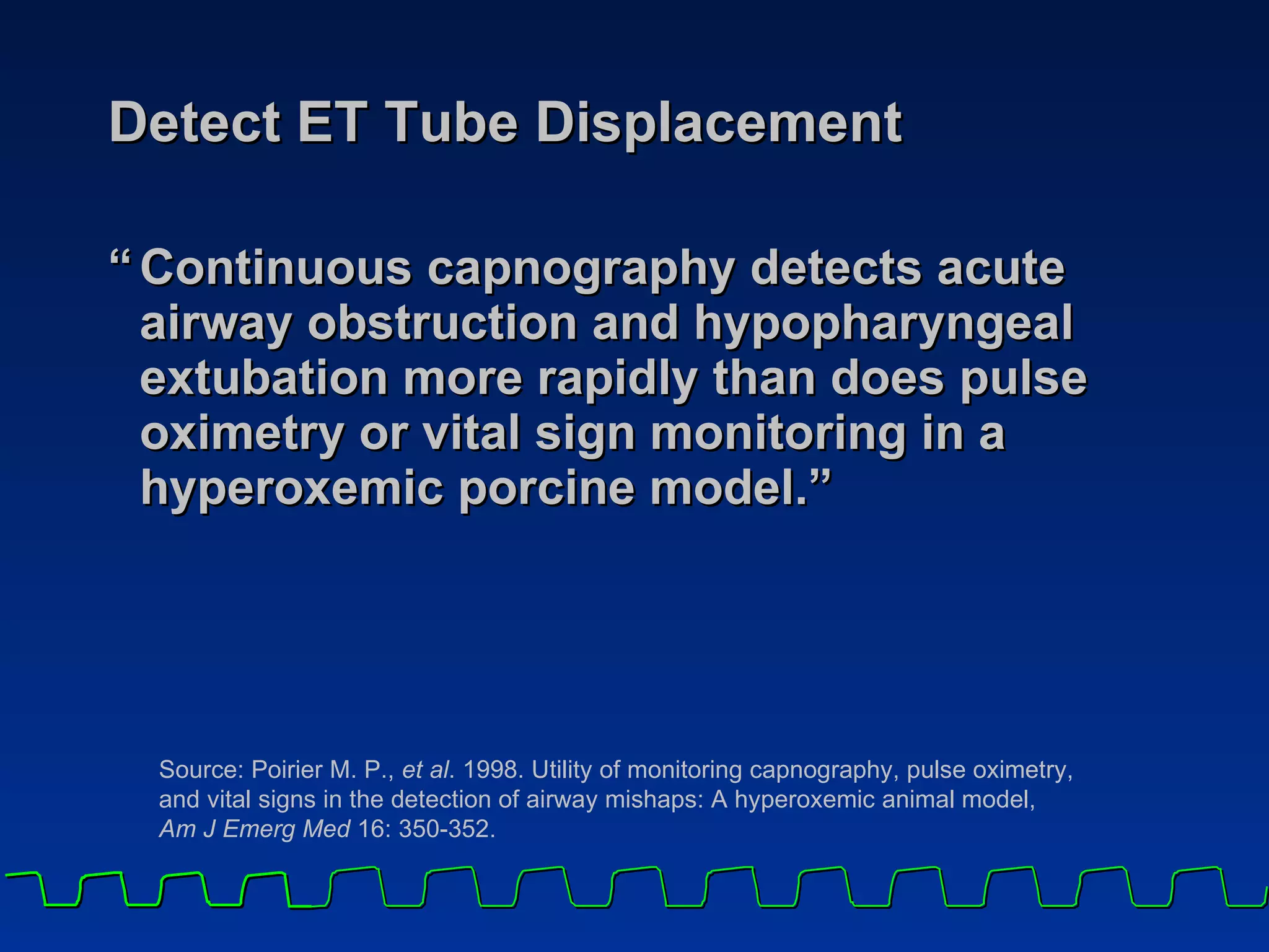 Detect ET Tube Displacement “ Continuous capnography detects acute airway obstruction and hypopharyngeal extubation more rapidly than does pulse oximetry or vital sign monitoring in a hyperoxemic porcine model.” Source: Poirier M. P.,  et al . 1998. Utility of monitoring capnography, pulse oximetry,  and vital signs in the detection of airway mishaps: A hyperoxemic animal model,  Am J Emerg Med  16: 350-352.   