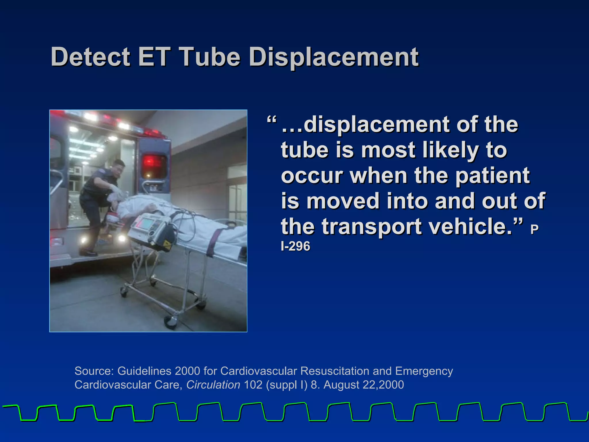 Detect ET Tube Displacement “ … displacement of the tube is most likely to occur when the patient is moved into and out of the transport vehicle.”  P I-296 Source: Guidelines 2000 for Cardiovascular Resuscitation and Emergency Cardiovascular Care,  Circulation  102 (suppl I) 8. August 22,2000 