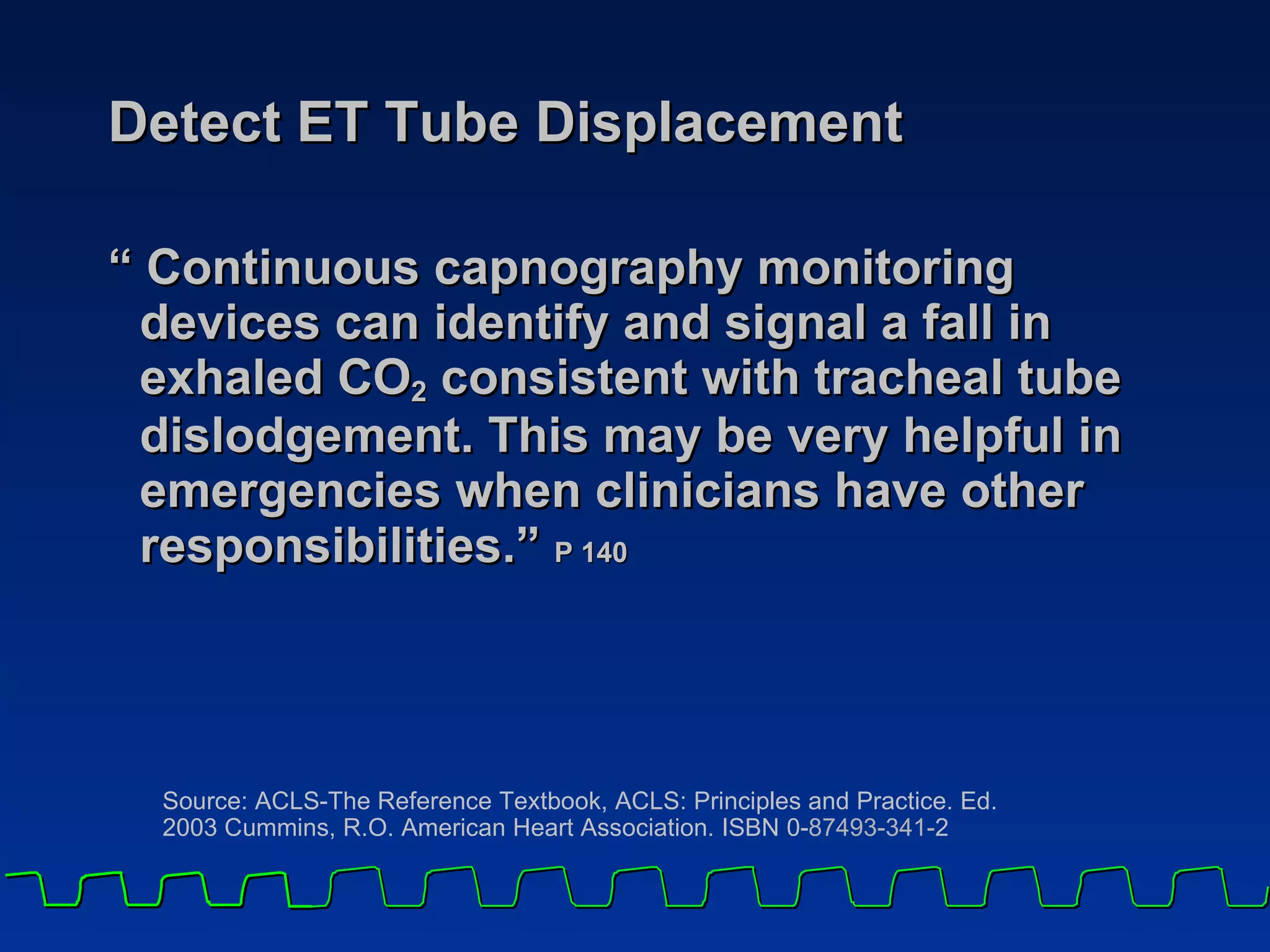 Detect ET Tube Displacement “ Continuous capnography monitoring devices can identify and signal a fall in exhaled CO 2  consistent with tracheal tube dislodgement. This may be very helpful in emergencies when clinicians have other responsibilities.”  P 140 Source: ACLS-The Reference Textbook, ACLS: Principles and Practice. Ed. 2003 Cummins, R.O. American Heart Association. ISBN 0- 87493-341- 2 