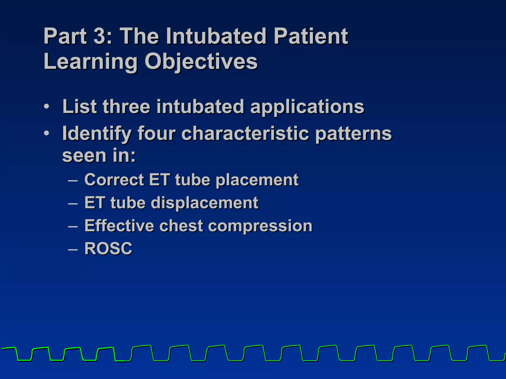 Part 3: The Intubated Patient  Learning Objectives List three intubated applications Identify four characteristic patterns  seen in:  Correct ET tube placement ET tube displacement Effective chest compression ROSC 