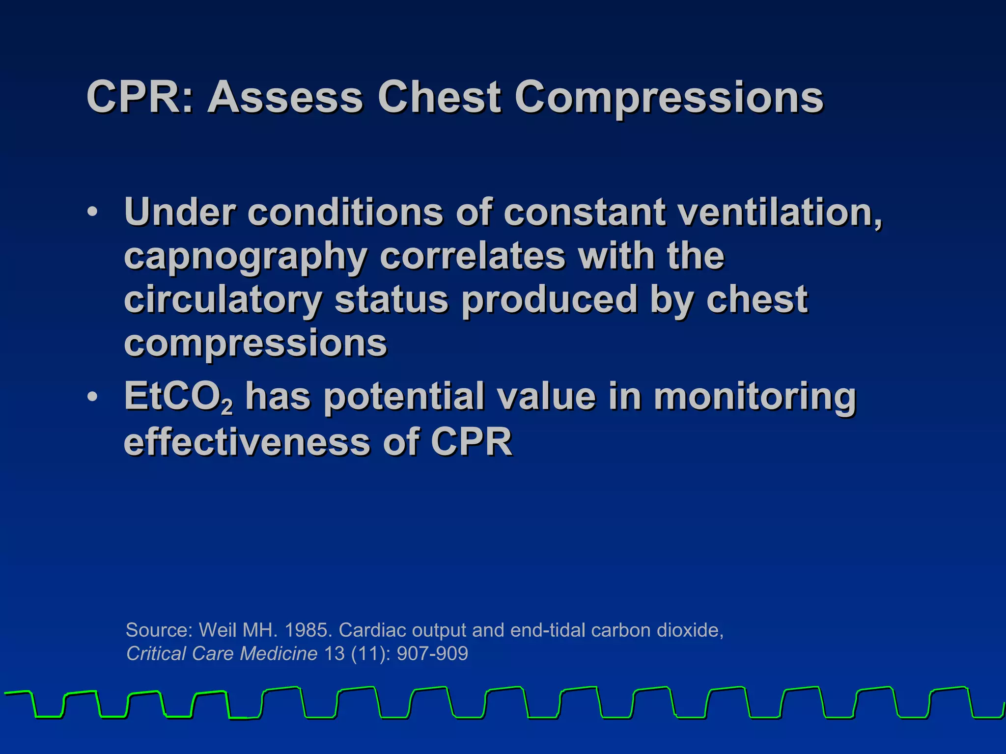CPR: Assess Chest Compressions Under conditions of constant ventilation, capnography correlates with the circulatory status produced by chest compressions EtCO 2  has potential value in monitoring effectiveness of CPR Source: Weil MH. 1985. Cardiac output and end-tidal carbon dioxide,  Critical Care Medicine  13 (11): 907-909 