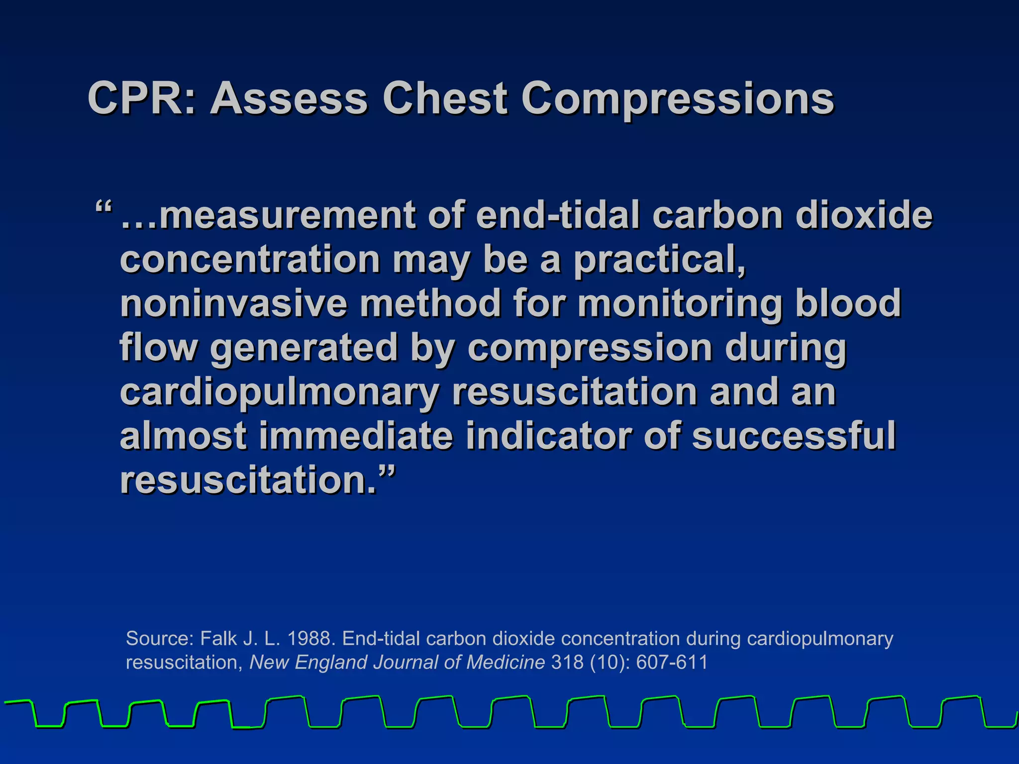 CPR: Assess Chest Compressions “ …measurement of end-tidal carbon dioxide concentration may be a practical, noninvasive method for monitoring blood flow generated by compression during cardiopulmonary resuscitation and an almost immediate indicator of successful resuscitation.” Source: Falk J. L. 1988. End-tidal carbon dioxide concentration during cardiopulmonary resuscitation,  New England Journal of Medicine  318 (10): 607-611 
