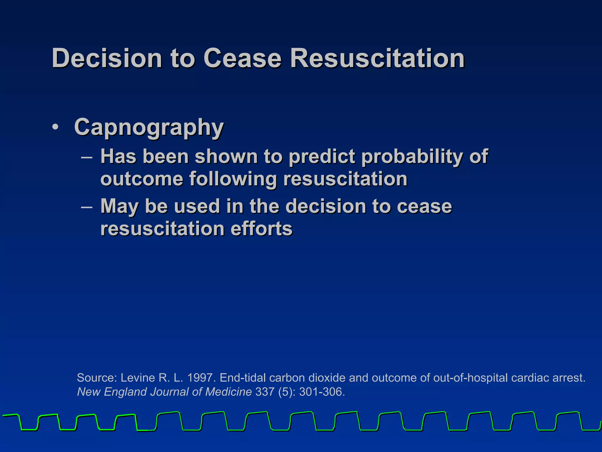 Decision to Cease Resuscitation Capnography  Has been shown to predict probability of outcome following resuscitation May be used in the decision to cease resuscitation efforts Source: Levine R. L. 1997. End-tidal carbon dioxide and outcome of out-of-hospital cardiac arrest.  New England Journal of Medicine  337 (5): 301-306 . 