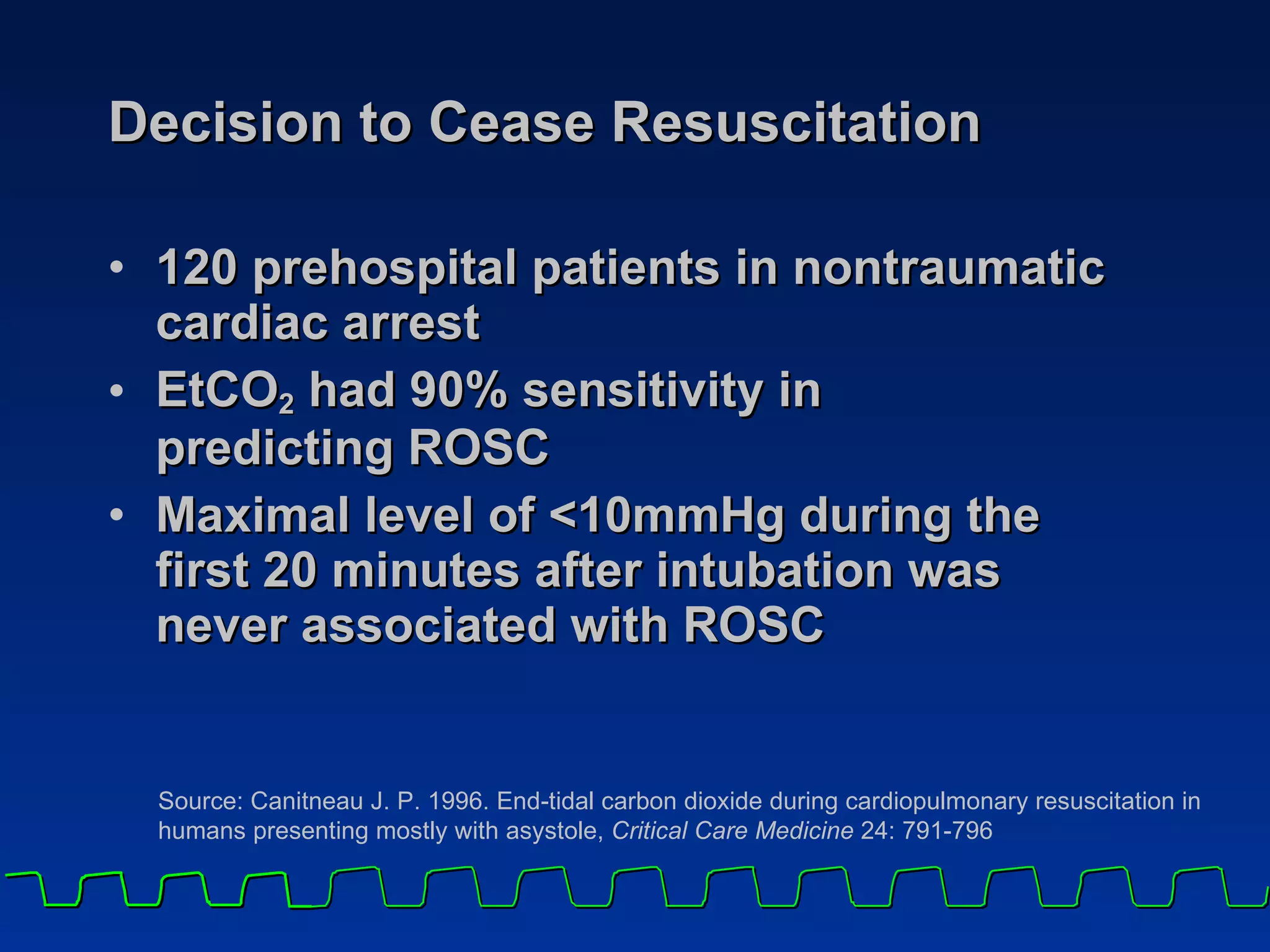 Decision to Cease Resuscitation 120 prehospital patients in nontraumatic  cardiac arrest EtCO 2  had 90% sensitivity in  predicting ROSC  Maximal level of <10mmHg during the  first 20 minutes after intubation was  never associated with ROSC Source: Canitneau J. P. 1996. End-tidal carbon dioxide during cardiopulmonary resuscitation in humans presenting mostly with asystole,  Critical Care Medicine  24: 791-796 