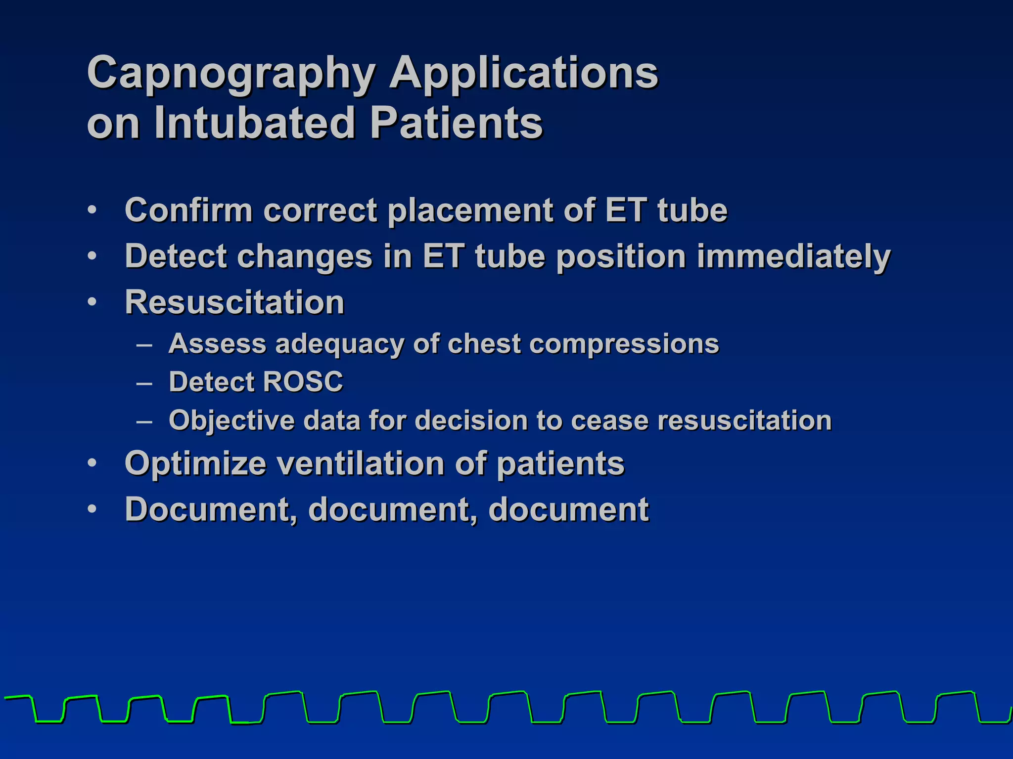 Capnography Applications on Intubated Patients Confirm correct placement of ET tube  Detect changes in ET tube position immediately Resuscitation Assess adequacy of chest compressions Detect ROSC Objective data for decision to cease resuscitation Optimize ventilation of patients  Document, document, document 