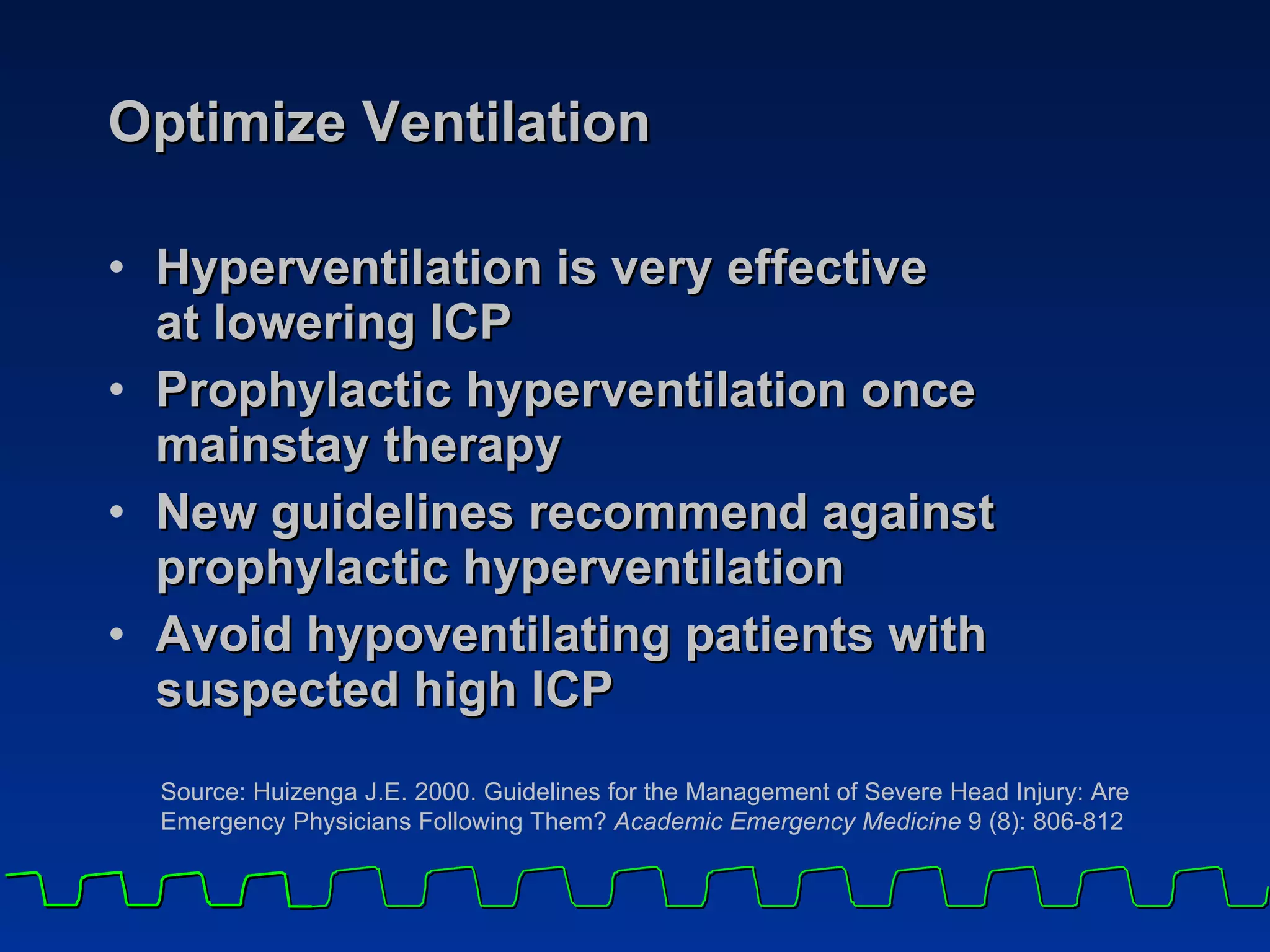 Optimize Ventilation  Hyperventilation is very effective  at lowering ICP Prophylactic hyperventilation once  mainstay therapy New guidelines recommend against prophylactic hyperventilation  Avoid hypoventilating patients with suspected high ICP Source: Huizenga J.E. 2000. Guidelines for the Management of Severe Head Injury: Are Emergency Physicians Following Them?  Academic Emergency Medicine  9 (8): 806-812 