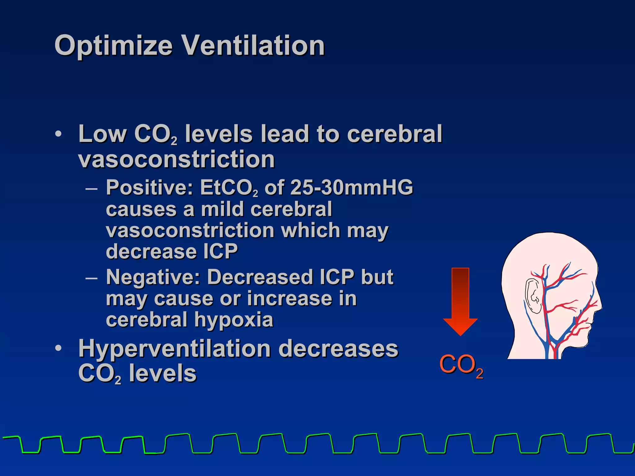 Optimize Ventilation  Low CO 2  levels lead to cerebral vasoconstriction Positive: EtCO 2  of 25-30mmHG causes a mild cerebral vasoconstriction which may decrease ICP Negative: Decreased ICP but  may cause or increase in  cerebral hypoxia   Hyperventilation decreases  CO 2  levels CO 2 
