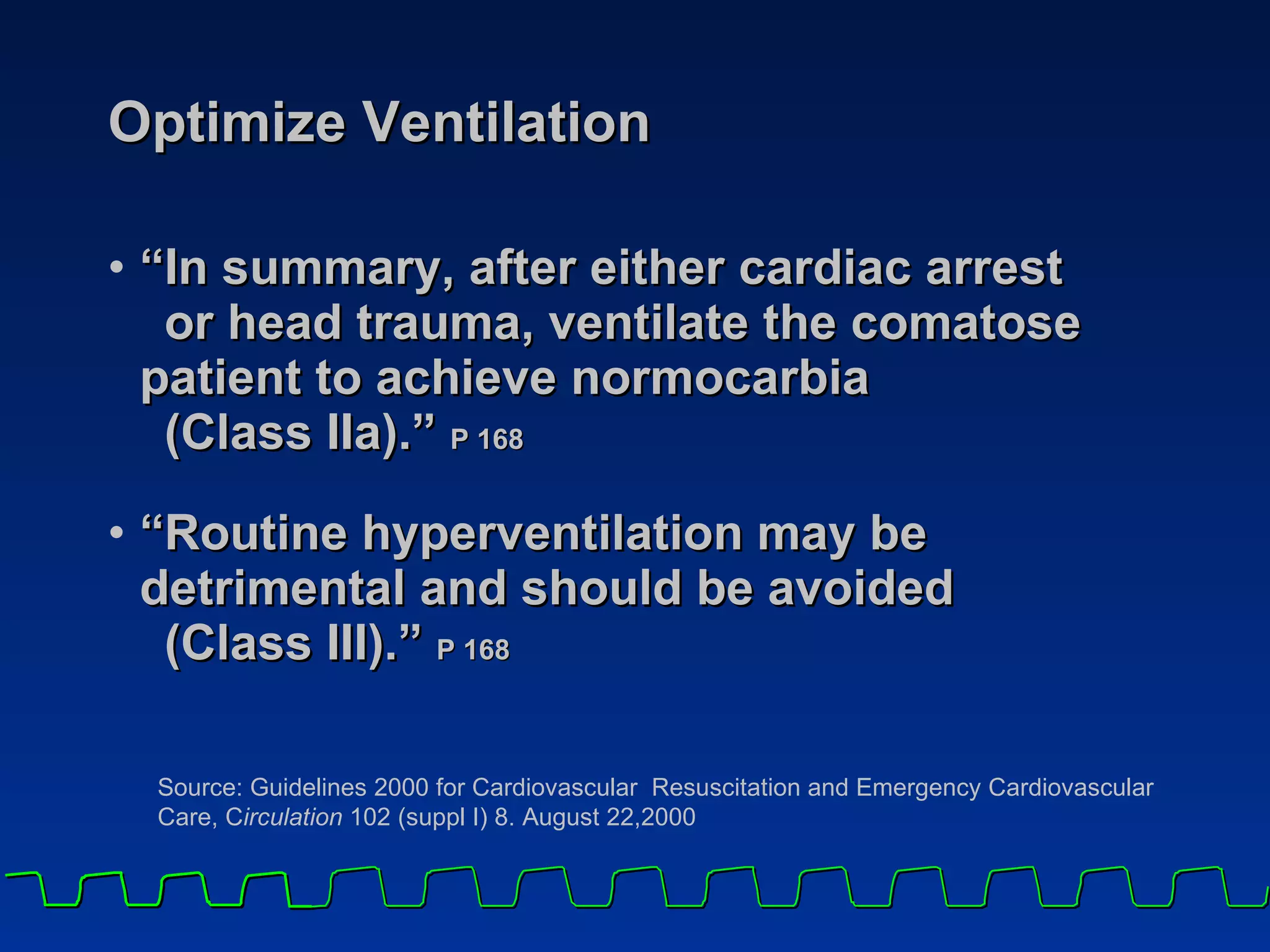 Optimize Ventilation “In summary, after either cardiac arrest  or head trauma, ventilate the comatose  patient to achieve normocarbia  (Class IIa).”  P 168 “Routine hyperventilation may be  detrimental and should be avoided  (Class III).”  P 168 Source: Guidelines 2000 for Cardiovascular  Resuscitation and Emergency Cardiovascular Care, C irculation  102 (suppl I) 8. August 22,2000 
