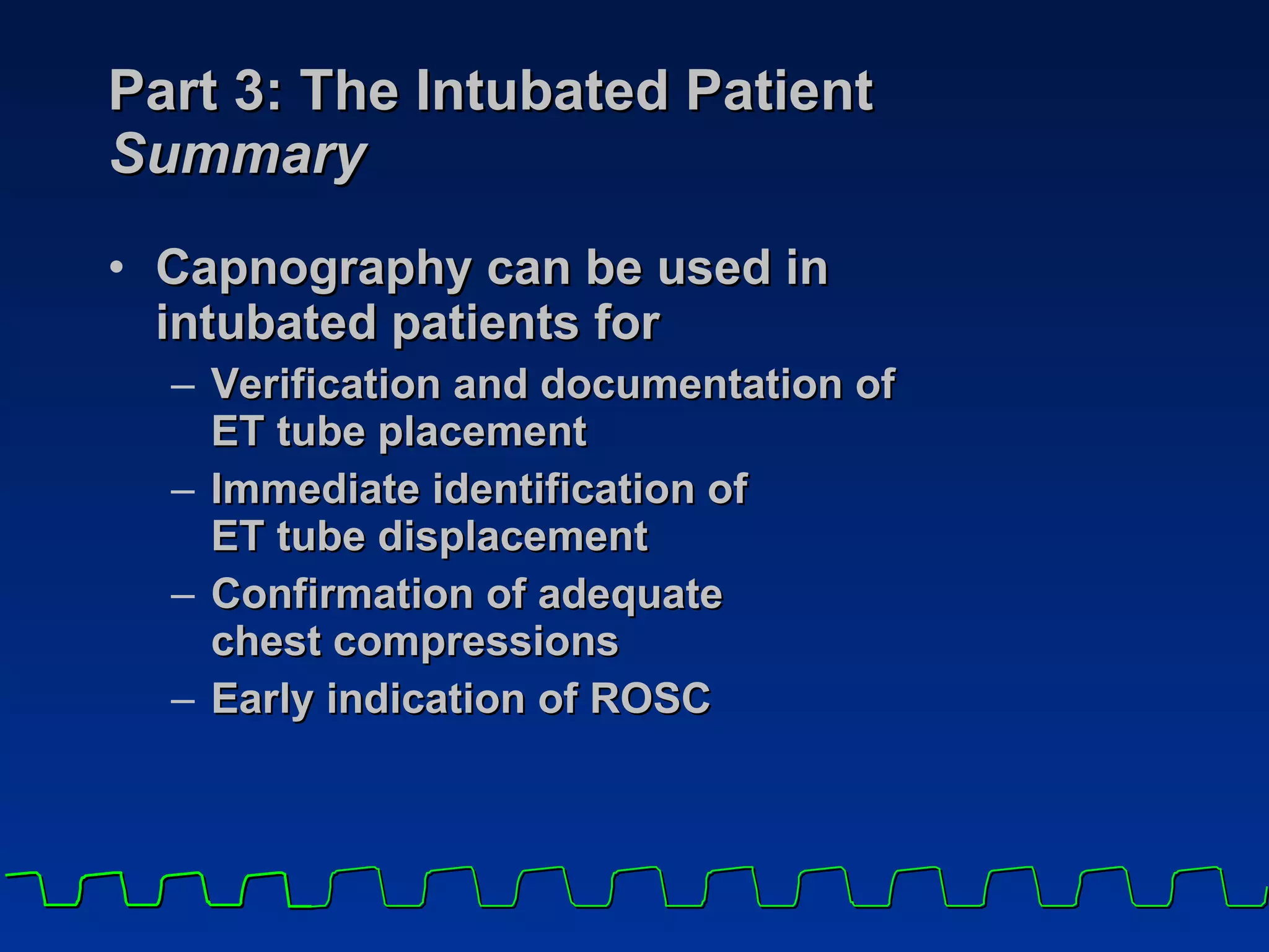 Part 3: The Intubated Patient Summary Capnography can be used in  intubated patients for Verification and documentation of  ET tube placement Immediate identification of  ET tube displacement Confirmation of adequate  chest compressions Early indication of ROSC 