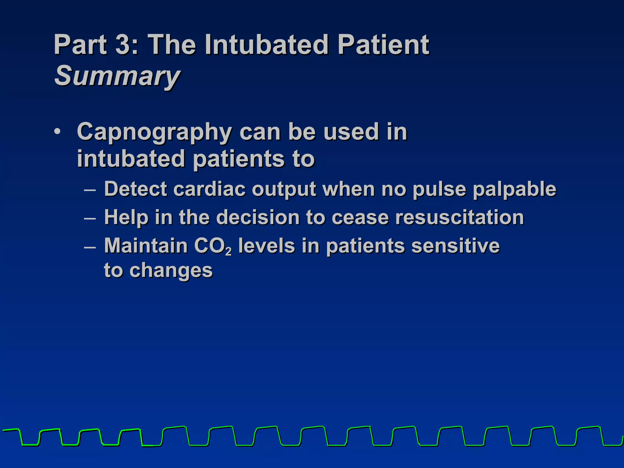 Part 3: The Intubated Patient Summary Capnography can be used in  intubated patients to Detect cardiac output when no pulse palpable Help in the decision to cease resuscitation Maintain CO 2  levels in patients sensitive  to changes 