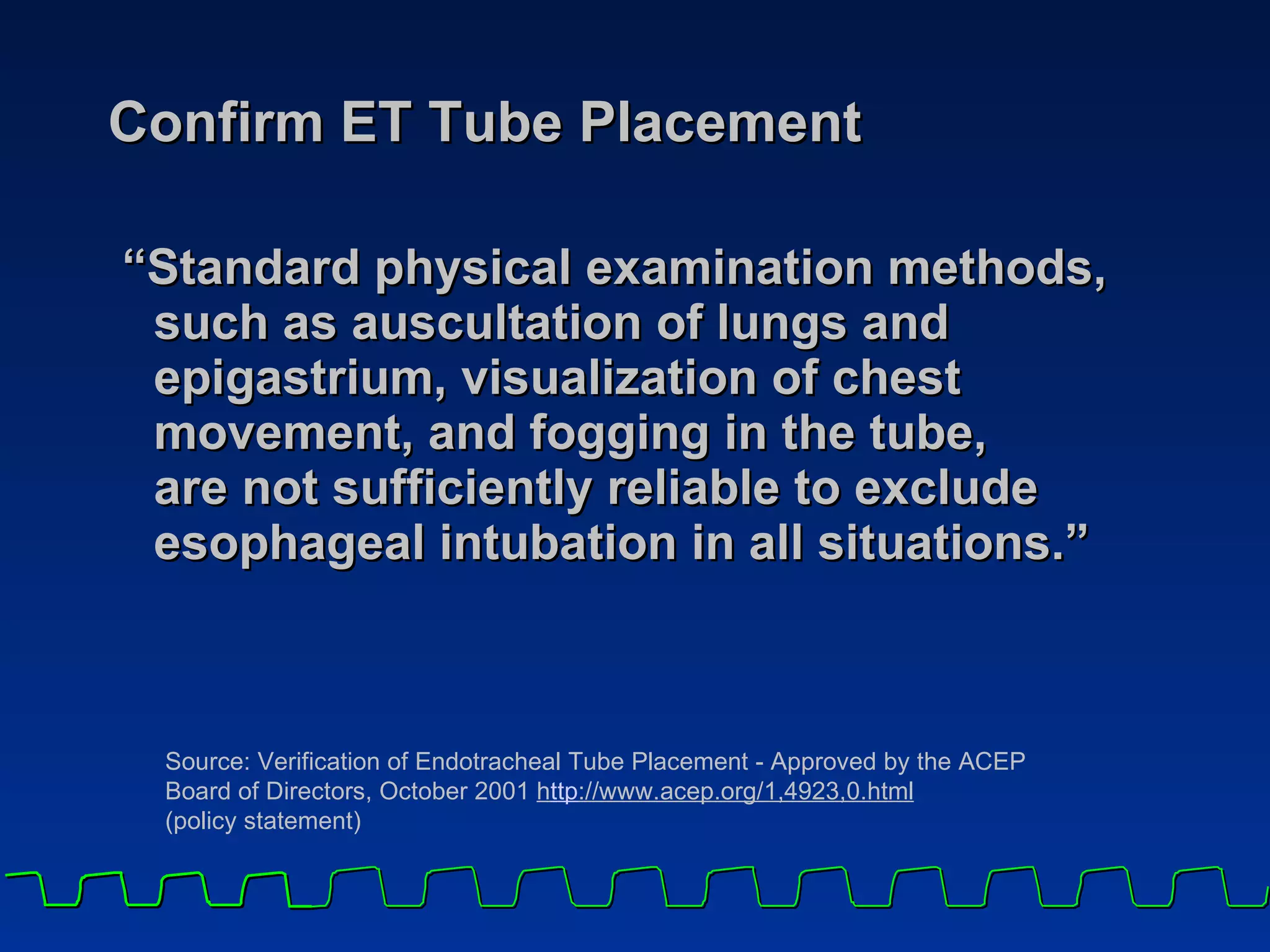 Confirm ET Tube Placement “ Standard physical examination methods, such as auscultation of lungs and epigastrium, visualization of chest movement, and fogging in the tube,  are not sufficiently reliable to exclude esophageal intubation in all situations.”    Source: Verification of Endotracheal Tube Placement - Approved by the ACEP Board of Directors, October 2001  h t tp ://www.acep.org/1,4923,0.html   (policy statement) 