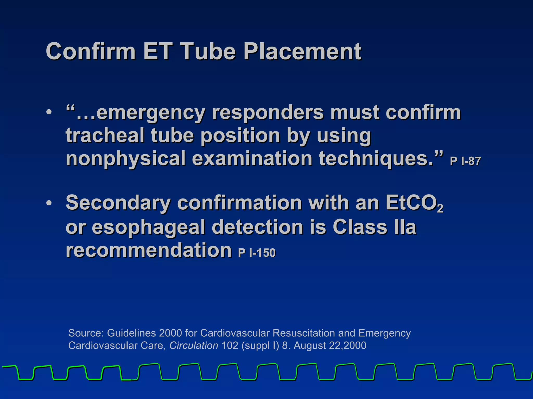 Confirm ET Tube Placement “… emergency responders must confirm tracheal tube position by using nonphysical examination techniques.”  P I-87  Secondary confirmation with an EtCO 2   or esophageal detection is Class IIa recommendation  P I-150   Source: Guidelines 2000 for Cardiovascular Resuscitation and Emergency  Cardiovascular Care,  Circulation  102 (suppl I) 8. August 22,2000 