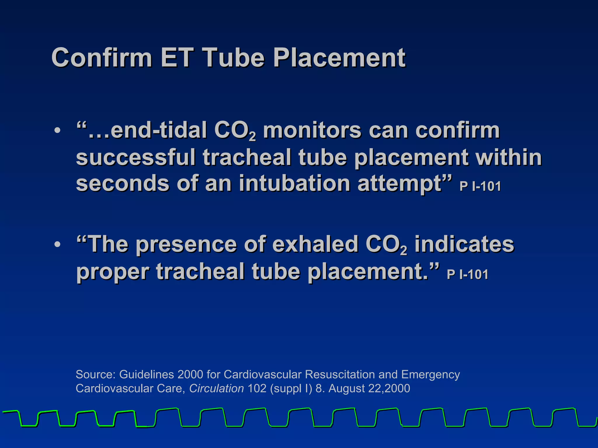 Confirm ET Tube Placement “… end-tidal CO 2  monitors can confirm successful tracheal tube placement within seconds of an intubation attempt”  P I-101   “ The presence of exhaled CO 2  indicates proper tracheal tube placement.”  P I-101 Source: Guidelines 2000 for Cardiovascular Resuscitation and Emergency  Cardiovascular Care,  Circulation  102 (suppl I) 8. August 22,2000 
