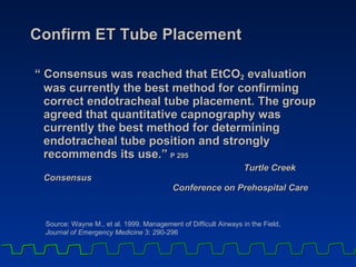Confirm ET Tube Placement “ Consensus was reached that EtCO 2  evaluation was currently the best method for confirming correct endotracheal tube placement. The group agreed that quantitative capnography was currently the best method for determining endotracheal tube position and strongly recommends its use.”   P 295 Turtle Creek Consensus  Conference on Prehospital Care Source: Wayne M., et al. 1999. Management of Difficult Airways in the Field,  Journal of Emergency Medicine  3: 290-296 
