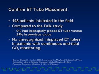 Confirm ET Tube Placement 108 patients intubated in the field Compared to the Falk study 9% had improperly placed ET tube versus  25% in previous study No unrecognized misplaced ET tubes  in patients with continuous end-tidal  CO 2  monitoring Source: Silvestri S. J., et al. 2003. Improvement in Misplaced Endotracheal Tube Recognition within a Regional Emergency Medical Services System,  Academic Emergency Medicine  10 (5): 445 (Abstract) 