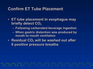 Confirm ET Tube Placement ET tube placement in esophagus may briefly detect CO 2   Following carbonated beverage ingestion  When gastric distention was produced by  mouth to mouth ventilation  Residual CO 2  will be washed out after  6 positive pressure breaths 
