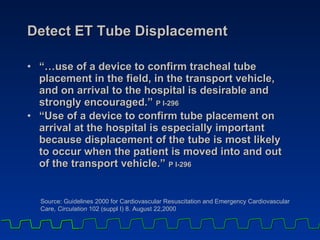 Detect ET Tube Displacement “… use of a device to confirm tracheal tube placement in the field, in the transport vehicle, and on arrival to the hospital is desirable and strongly encouraged.”  P I-296 “ Use of a device to confirm tube placement on arrival at the hospital is especially important because displacement of the tube is most likely to occur when the patient is moved into and out of the transport vehicle.”  P I-296 Source: Guidelines 2000 for Cardiovascular Resuscitation and Emergency Cardiovascular Care,  Circulation  102 (suppl I) 8. August 22,2000 