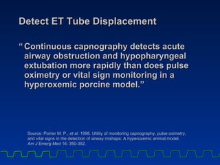 Detect ET Tube Displacement “ Continuous capnography detects acute airway obstruction and hypopharyngeal extubation more rapidly than does pulse oximetry or vital sign monitoring in a hyperoxemic porcine model.” Source: Poirier M. P.,  et al . 1998. Utility of monitoring capnography, pulse oximetry,  and vital signs in the detection of airway mishaps: A hyperoxemic animal model,  Am J Emerg Med  16: 350-352.   