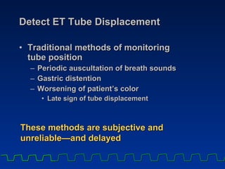 Detect ET Tube Displacement Traditional methods of monitoring  tube position Periodic auscultation of breath sounds Gastric distention Worsening of patient’s color Late sign of tube displacement These methods are subjective and unreliable —and delayed 