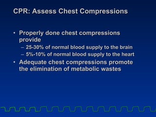 CPR: Assess Chest Compressions Properly done chest compressions provide  25-30% of normal blood supply to the brain 5%-10% of normal blood supply to the heart Adequate chest compressions promote the elimination of metabolic wastes 