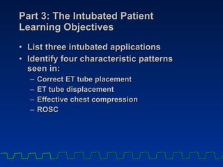 Part 3: The Intubated Patient  Learning Objectives List three intubated applications Identify four characteristic patterns  seen in:  Correct ET tube placement ET tube displacement Effective chest compression ROSC 