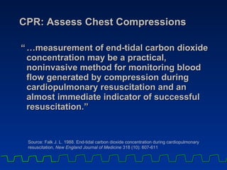 CPR: Assess Chest Compressions “ …measurement of end-tidal carbon dioxide concentration may be a practical, noninvasive method for monitoring blood flow generated by compression during cardiopulmonary resuscitation and an almost immediate indicator of successful resuscitation.” Source: Falk J. L. 1988. End-tidal carbon dioxide concentration during cardiopulmonary resuscitation,  New England Journal of Medicine  318 (10): 607-611 
