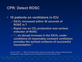 CPR: Detect ROSC 10 patients on ventilators in ICU EtCO 2  increased within 30 seconds of  ROSC in 7  Rapid rise on CO 2  production was earliest  indicator of ROSC “…an abrupt increase in the EtCO 2  under conditions of reasonably constant ventilation provides the earliest evidence of successful resuscitation.” Source: Falk J. L. 1988. End-tidal carbon dioxide concentration during cardiopulmonary resuscitation,  New England Journal of Medicine  318 (10): 607-611125 