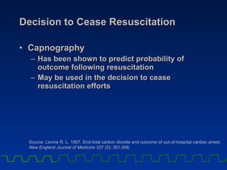 Decision to Cease Resuscitation Capnography  Has been shown to predict probability of outcome following resuscitation May be used in the decision to cease resuscitation efforts Source: Levine R. L. 1997. End-tidal carbon dioxide and outcome of out-of-hospital cardiac arrest.  New England Journal of Medicine  337 (5): 301-306 . 