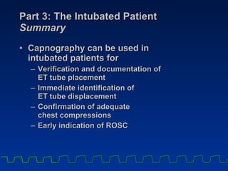 Part 3: The Intubated Patient Summary Capnography can be used in  intubated patients for Verification and documentation of  ET tube placement Immediate identification of  ET tube displacement Confirmation of adequate  chest compressions Early indication of ROSC 