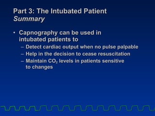 Part 3: The Intubated Patient Summary Capnography can be used in  intubated patients to Detect cardiac output when no pulse palpable Help in the decision to cease resuscitation Maintain CO 2  levels in patients sensitive  to changes 