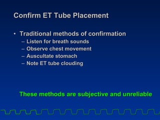 Confirm ET Tube Placement Traditional methods of confirmation Listen for breath sounds Observe chest movement Auscultate stomach Note ET tube clouding These methods are subjective and unreliable 