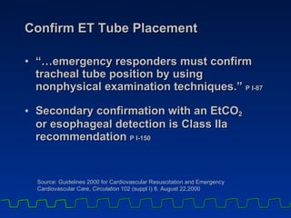 Confirm ET Tube Placement “… emergency responders must confirm tracheal tube position by using nonphysical examination techniques.”  P I-87  Secondary confirmation with an EtCO 2   or esophageal detection is Class IIa recommendation  P I-150   Source: Guidelines 2000 for Cardiovascular Resuscitation and Emergency  Cardiovascular Care,  Circulation  102 (suppl I) 8. August 22,2000 