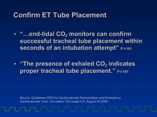 Confirm ET Tube Placement “… end-tidal CO 2  monitors can confirm successful tracheal tube placement within seconds of an intubation attempt”  P I-101   “ The presence of exhaled CO 2  indicates proper tracheal tube placement.”  P I-101 Source: Guidelines 2000 for Cardiovascular Resuscitation and Emergency  Cardiovascular Care,  Circulation  102 (suppl I) 8. August 22,2000 
