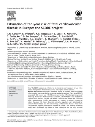 Estimation of ten-year risk of fatal cardiovascular
disease in Europe: the SCORE project
R.M. Conroya
, K. Pyo¨ra¨la¨b
, A.P. Fitzgeralda
, S. Sansc
, A. Menottid
,
G. De Backere
, D. De Bacquere
, P. Ducimetie`ref
, P. Jousilahtig
,
U. Keilh
, I. Njølstadi
, R.G. Oganovj
, T. Thomsenk
, H. Tunstall-Pedoel
,
A. Tverdalm
, H. Wedeln
, P. Whincupo
, L. Wilhelmsenn
, I.M. Grahama
*,
on behalf of the SCORE project group1
a
Department of Epidemiology & Public Health Medicine, Royal College of Surgeons in Ireland, Dublin,
Ireland
b
University of Kuopio, Kuopio, Finland
c
Institute of Health Studies, The Catalan Department of Health and Social Security, Barcelona, Spain
d
Association for Cardiac Research, Rome, Italy
e
Department of Public Health, Ghent University, Ghent, Belgium
f
National Institute for Health and Medical Research (INSERM), Unit 258, Villejuif, France
g
Department of Epidemiology and Health Promotion, National Public Health Institute, Helsinki, Finland
h
Institute of Epidemiology and Social Medicine, University of Mu¨nster, Mu¨nster, Germany
i
Institute of Community Medicine, University of Tromsø, Tromsø, Norway
j
National Research Centre for Preventive Medicine, Russian Ministry of Health, Moscow, Russia
k
Centre for Preventive Medicine, Medical Department M, Glostrup University Hospital, Glostrup,
Denmark
l
Cardiovascular Epidemiology Unit, Ninewells Hospital and Medical School, Dundee,Scotland, UK
m
Norwegian Institute of Public Health, Oslo, Norway
n
Section of Preventive Cardiology, Go¨teborg University, Go¨teborg, Sweden
o
Department of Public Health Sciences, St. George's Hospital Medical School, London, UK
Received 22 November 2002; revised 7 February 2003; accepted 10 February 2003
Aims The SCORE project was initiated to develop a risk scoring system for use in the
clinical management of cardiovascular risk in European clinical practice.
Methods and results The project assembled a pool of datasets from 12 European
cohort studies, mainly carried out in general population settings. There were 205 178
persons (88 080 women and 117 098 men) representing 2.7 million person years of
follow-up. There were 7934 cardiovascular deaths, of which 5652 were deaths from
coronary heart disease. Ten-year risk of fatal cardiovascular disease was calculated
using a Weibull model in which age was used as a measure of exposure time to risk
rather than as a risk factor. Separate estimation equations were calculated for
coronary heart disease and for non-coronary cardiovascular disease. These were
calculated for high-risk and low-risk regions of Europe. Two parallel estimation
models were developed, one based on total cholesterol and the other on total
KEYWORDS
Cardiovascular disease;
Risk factors;
Risk estimation;
Europe
* Corresponding author: Ian M. Graham (project leader), SCORE, Department of Epidemiology & Public Health Medicine, Royal
College of Surgeons in Ireland, Dublin 2, Ireland. Tel.: +353-1-402-2434; fax: +353-1-402-2329
1
Project structure, organisation, investigators and participating studies and centres are listed in Appendix B
E-mail address: igraham@amnch.ie (I.M. Graham).
European Heart Journal (2003) 24, 987–1003
0195-668X/03/$ - see front matter © 2003 The European Society of Cardiology. Published by Elsevier Science Ltd. All rights reserved.
doi:10.1016/S0195-668X(03)00114-3
Downloadedfromhttps://academic.oup.com/eurheartj/article/24/11/987/427645bygueston31August2020
 