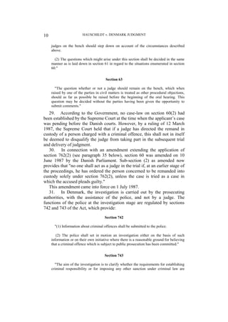 HAUSCHILDT v. DENMARK JUDGMENT
10
judges on the bench should step down on account of the circumstances described
above.
(2) The questions which might arise under this section shall be decided in the same
manner as is laid down in section 61 in regard to the situations enumerated in section
60."
Section 63
"The question whether or not a judge should remain on the bench, which when
raised by one of the parties in civil matters is treated as other procedural objections,
should as far as possible be raised before the beginning of the oral hearing. This
question may be decided without the parties having been given the opportunity to
submit comments."
29. According to the Government, no case-law on section 60(2) had
been established by the Supreme Court at the time when the applicant’s case
was pending before the Danish courts. However, by a ruling of 12 March
1987, the Supreme Court held that if a judge has directed the remand in
custody of a person charged with a criminal offence, this shall not in itself
be deemed to disqualify the judge from taking part in the subsequent trial
and delivery of judgment.
30. In connection with an amendment extending the application of
section 762(2) (see paragraph 35 below), section 60 was amended on 10
June 1987 by the Danish Parliament. Sub-section (2) as amended now
provides that "no one shall act as a judge in the trial if, at an earlier stage of
the proceedings, he has ordered the person concerned to be remanded into
custody solely under section 762(2), unless the case is tried as a case in
which the accused pleads guilty."
This amendment came into force on 1 July 1987.
31. In Denmark, the investigation is carried out by the prosecuting
authorities, with the assistance of the police, and not by a judge. The
functions of the police at the investigation stage are regulated by sections
742 and 743 of the Act, which provide:
Section 742
"(1) Information about criminal offences shall be submitted to the police.
(2) The police shall set in motion an investigation either on the basis of such
information or on their own initiative where there is a reasonable ground for believing
that a criminal offence which is subject to public prosecution has been committed."
Section 743
"The aim of the investigation is to clarify whether the requirements for establishing
criminal responsibility or for imposing any other sanction under criminal law are
 