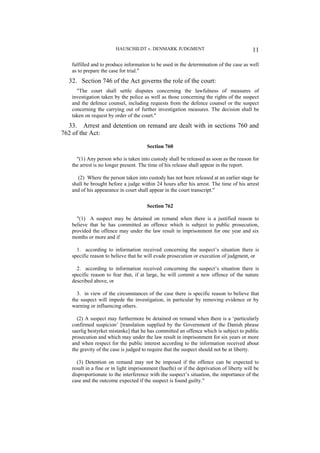 HAUSCHILDT v. DENMARK JUDGMENT 11
fulfilled and to produce information to be used in the determination of the case as well
as to prepare the case for trial."
32. Section 746 of the Act governs the role of the court:
"The court shall settle disputes concerning the lawfulness of measures of
investigation taken by the police as well as those concerning the rights of the suspect
and the defence counsel, including requests from the defence counsel or the suspect
concerning the carrying out of further investigation measures. The decision shall be
taken on request by order of the court."
33. Arrest and detention on remand are dealt with in sections 760 and
762 of the Act:
Section 760
"(1) Any person who is taken into custody shall be released as soon as the reason for
the arrest is no longer present. The time of his release shall appear in the report.
(2) Where the person taken into custody has not been released at an earlier stage he
shall be brought before a judge within 24 hours after his arrest. The time of his arrest
and of his appearance in court shall appear in the court transcript."
Section 762
"(1) A suspect may be detained on remand when there is a justified reason to
believe that he has committed an offence which is subject to public prosecution,
provided the offence may under the law result in imprisonment for one year and six
months or more and if
1. according to information received concerning the suspect’s situation there is
specific reason to believe that he will evade prosecution or execution of judgment, or
2. according to information received concerning the suspect’s situation there is
specific reason to fear that, if at large, he will commit a new offence of the nature
described above, or
3. in view of the circumstances of the case there is specific reason to believe that
the suspect will impede the investigation, in particular by removing evidence or by
warning or influencing others.
(2) A suspect may furthermore be detained on remand when there is a ‘particularly
confirmed suspicion’ [translation supplied by the Government of the Danish phrase
saerlig bestyrket mistanke] that he has committed an offence which is subject to public
prosecution and which may under the law result in imprisonment for six years or more
and when respect for the public interest according to the information received about
the gravity of the case is judged to require that the suspect should not be at liberty.
(3) Detention on remand may not be imposed if the offence can be expected to
result in a fine or in light imprisonment (haefte) or if the deprivation of liberty will be
disproportionate to the interference with the suspect’s situation, the importance of the
case and the outcome expected if the suspect is found guilty."
 