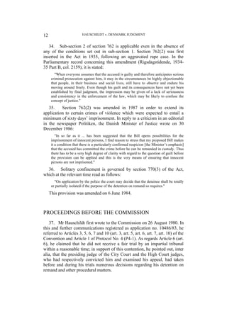 HAUSCHILDT v. DENMARK JUDGMENT
12
34. Sub-section 2 of section 762 is applicable even in the absence of
any of the conditions set out in sub-section 1. Section 762(2) was first
inserted in the Act in 1935, following an aggravated rape case. In the
Parliamentary record concerning this amendment (Rigsdagstidende, 1934-
35 Part B, col. 2159), it is stated:
"When everyone assumes that the accused is guilty and therefore anticipates serious
criminal prosecution against him, it may in the circumstances be highly objectionable
that people, in their business and social lives, still have to observe and endure his
moving around freely. Even though his guilt and its consequences have not yet been
established by final judgment, the impression may be given of a lack of seriousness
and consistency in the enforcement of the law, which may be likely to confuse the
concept of justice."
35. Section 762(2) was amended in 1987 in order to extend its
application to certain crimes of violence which were expected to entail a
minimum of sixty days’ imprisonment. In reply to a criticism in an editorial
in the newspaper Politiken, the Danish Minister of Justice wrote on 30
December 1986:
"In so far as it ... has been suggested that the Bill opens possibilities for the
imprisonment of innocent persons, I find reason to stress that my proposed Bill makes
it a condition that there is a particularly confirmed suspicion [the Minister’s emphasis]
that the accused has committed the crime before he can be remanded in custody. Thus
there has to be a very high degree of clarity with regard to the question of guilt before
the provision can be applied and this is the very means of ensuring that innocent
persons are not imprisoned."
36. Solitary confinement is governed by section 770(3) of the Act,
which at the relevant time read as follows:
"On application by the police the court may decide that the detainee shall be totally
or partially isolated if the purpose of the detention on remand so requires."
This provision was amended on 6 June 1984.
PROCEEDINGS BEFORE THE COMMISSION
37. Mr Hauschildt first wrote to the Commission on 26 August 1980. In
this and further communications registered as application no. 10486/83, he
referred to Articles 3, 5, 6, 7 and 10 (art. 3, art. 5, art. 6, art. 7, art. 10) of the
Convention and Article 1 of Protocol No. 4 (P4-1). As regards Article 6 (art.
6), he claimed that he did not receive a fair trial by an impartial tribunal
within a reasonable time; in support of this contention, he pointed out, inter
alia, that the presiding judge of the City Court and the High Court judges,
who had respectively convicted him and examined his appeal, had taken
before and during his trials numerous decisions regarding his detention on
remand and other procedural matters.
 