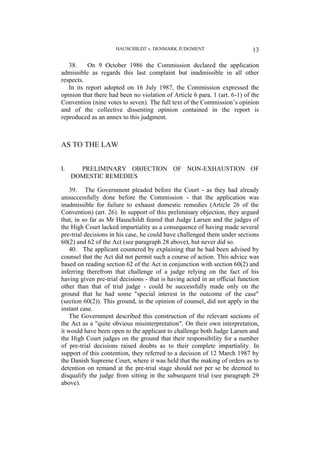 HAUSCHILDT v. DENMARK JUDGMENT 13
38. On 9 October 1986 the Commission declared the application
admissible as regards this last complaint but inadmissible in all other
respects.
In its report adopted on 16 July 1987, the Commission expressed the
opinion that there had been no violation of Article 6 para. 1 (art. 6-1) of the
Convention (nine votes to seven). The full text of the Commission’s opinion
and of the collective dissenting opinion contained in the report is
reproduced as an annex to this judgment.
AS TO THE LAW
I. PRELIMINARY OBJECTION OF NON-EXHAUSTION OF
DOMESTIC REMEDIES
39. The Government pleaded before the Court - as they had already
unsuccessfully done before the Commission - that the application was
inadmissible for failure to exhaust domestic remedies (Article 26 of the
Convention) (art. 26). In support of this preliminary objection, they argued
that, in so far as Mr Hauschildt feared that Judge Larsen and the judges of
the High Court lacked impartiality as a consequence of having made several
pre-trial decisions in his case, he could have challenged them under sections
60(2) and 62 of the Act (see paragraph 28 above), but never did so.
40. The applicant countered by explaining that he had been advised by
counsel that the Act did not permit such a course of action. This advice was
based on reading section 62 of the Act in conjunction with section 60(2) and
inferring therefrom that challenge of a judge relying on the fact of his
having given pre-trial decisions - that is having acted in an official function
other than that of trial judge - could be successfully made only on the
ground that he had some "special interest in the outcome of the case"
(section 60(2)). This ground, in the opinion of counsel, did not apply in the
instant case.
The Government described this construction of the relevant sections of
the Act as a "quite obvious misinterpretation". On their own interpretation,
it would have been open to the applicant to challenge both Judge Larsen and
the High Court judges on the ground that their responsibility for a number
of pre-trial decisions raised doubts as to their complete impartiality. In
support of this contention, they referred to a decision of 12 March 1987 by
the Danish Supreme Court, where it was held that the making of orders as to
detention on remand at the pre-trial stage should not per se be deemed to
disqualify the judge from sitting in the subsequent trial (see paragraph 29
above).
 