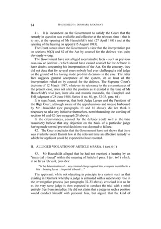 HAUSCHILDT v. DENMARK JUDGMENT
14
41. It is incumbent on the Government to satisfy the Court that the
remedy in question was available and effective at the relevant time - that is
to say, at the opening of Mr Hauschildt’s trial (27 April 1981) and at the
opening of the hearing on appeal (15 August 1983).
The Court cannot share the Government’s view that the interpretation put
on sections 60(2) and 62 of the Act by counsel for the defence was quite
obviously wrong.
The Government have not alleged ascertainable facts - such as previous
case-law or doctrine - which should have caused counsel for the defence to
have doubts concerning his interpretation of the Act. On the contrary, they
did not deny that for several years nobody had ever challenged a trial judge
on the ground of his having made pre-trial decisions in the case. The latter
fact suggests general acceptance of the system, or at least of the
interpretation relied on by counsel for the defence. The Supreme Court’s
decision of 12 March 1987, whatever its relevance to the circumstances of
the present case, does not alter the position as it existed at the time of Mr
Hauschildt’s trial (see, inter alia and mutatis mutandis, the Campbell and
Fell judgment of 28 June 1984, Series A no. 80, pp. 32-33, para. 61).
It is significant, moreover, that both Judge Larsen and the President of
the High Court, although aware of the apprehensions and unease harboured
by Mr Hauschildt (see paragraphs 13 and 16 above), did not think it
necessary to take any initiative themselves, notwithstanding the wording of
sections 61 and 62 (see paragraph 28 above).
In the circumstances, counsel for the defence could well at the time
reasonably believe that any objection on the basis of a particular judge
having made several pre-trial decisions was doomed to failure.
42. The Court concludes that the Government have not shown that there
was available under Danish law at the relevant time an effective remedy to
which the applicant could be expected to have resorted.
II. ALLEGED VIOLATION OF ARTICLE 6 PARA. 1 (art. 6-1)
43. Mr Hauschildt alleged that he had not received a hearing by an
"impartial tribunal" within the meaning of Article 6 para. 1 (art. 6-1) which,
in so far as relevant, provides:
"In the determination of ... any criminal charge against him, everyone is entitled to a
fair ... hearing by an ... impartial tribunal ...."
The applicant, while not objecting in principle to a system such as that
existing in Denmark whereby a judge is entrusted with a supervisory role in
the investigation process (see paragraphs 32-33 above), criticised it in so far
as the very same judge is then expected to conduct the trial with a mind
entirely free from prejudice. He did not claim that a judge in such a position
would conduct himself with personal bias, but argued that the kind of
 